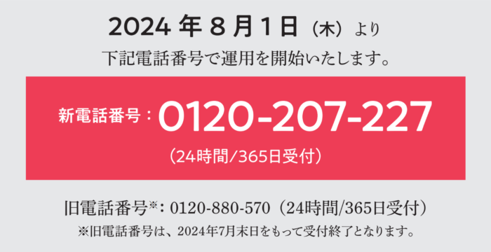 2024年8月1日(木)より、下記電話番号で運用を開始いたします。新電話番号：0120-207-227　（24時間/365日受付） ※旧電話番号は、2024年7月末日をもって受付終了となります。